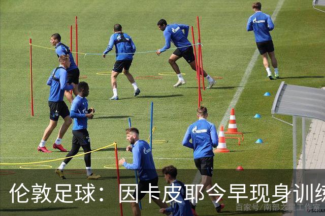 伦敦足球：因卡皮耶今早现身训练场，有望出战埃弗顿