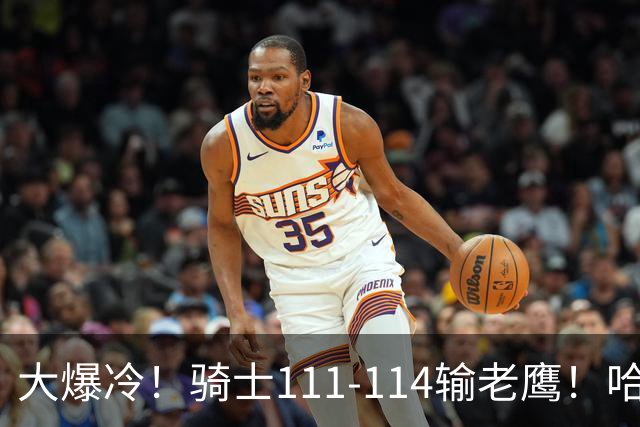 大爆冷！骑士111-114输老鹰！哈登尽力了，一战看清5个现实：米切尔令人失望