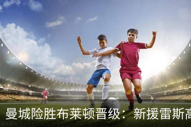 曼城险胜布莱顿晋级：新援雷斯高光表现与防线隐患并存