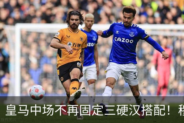 皇马中场不再固定三硬汉搭配！穆帅思路：中场配置按需调整