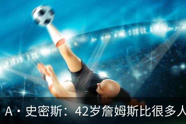 A·史密斯：42岁詹姆斯比很多人更健康 大家都抄笔记学习他的保养