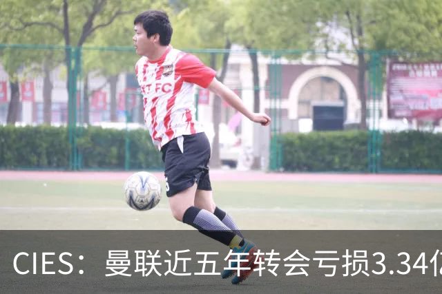 CIES：曼联近五年转会亏损3.34亿镑，欧洲球队中垫底